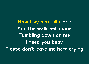 Now I lay here all alone
And the walls will come

Tumbling down on me
I need you baby
Please don't leave me here crying