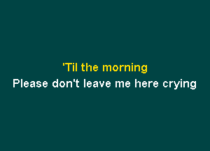 'Til the morning

Please don't leave me here crying