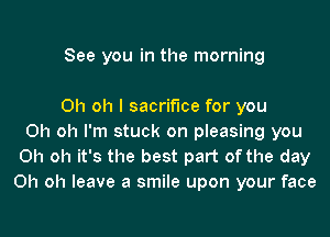 See you in the morning

Oh oh I sacrifice for you
Oh oh I'm stuck on pleasing you
Oh oh it's the best part of the day
Oh oh leave a smile upon your face