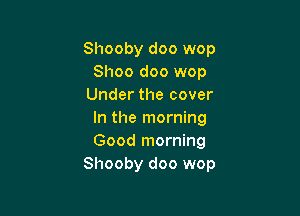 Shooby doo wop
Shoo doo wop
Under the cover

In the morning
Good morning
Shooby doo wop