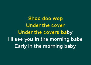 Shoo doo wop
Under the cover

Under the covers baby
I'll see you in the morning babe
Early in the morning baby