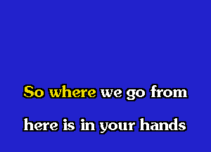 So where we go from

here is in your hands