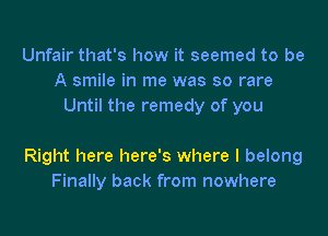 Unfair that's how it seemed to be
A smile in me was so rare
Until the remedy of you

Right here here's where I belong
Finally back from nowhere