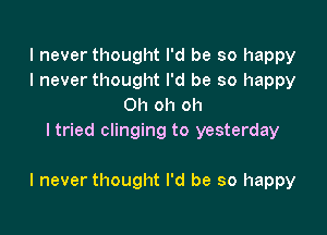 I never thought I'd be so happy
I never thought I'd be so happy
Oh oh oh
ltried clinging to yesterday

I never thought I'd be so happy