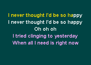 I never thought I'd be so happy
I never thought I'd be so happy
Oh oh oh

ltried clinging to yesterday
When all I need is right now