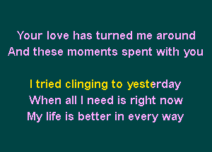 Your love has turned me around
And these moments spent with you

I tried clinging to yesterday
When all I need is right now
My life is better in every way