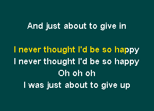 And just about to give in

I never thought I'd be so happy

I never thought I'd be so happy
Oh oh oh
I was just about to give up