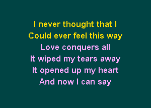 I never thought that I
Could ever feel this way
Love conquers all

It wiped my tears away
It opened up my heart
And now I can say