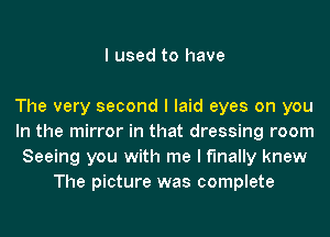 I used to have

The very second I laid eyes on you
In the mirror in that dressing room
Seeing you with me I finally knew
The picture was complete