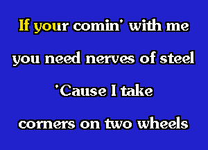 If your comin' with me

you need nerves of steel
'Cause I take

corners on two wheels