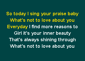 So today I sing your praise baby
What's not to love about you
Everyday I find more reasons to
Girl it's your inner beauty
That's always shining through
What's not to love about you