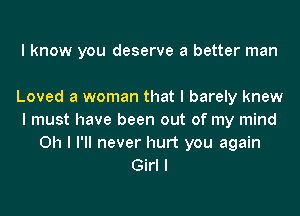 I know you deserve a better man

Loved a woman that I barely knew
I must have been out of my mind
Oh I I'll never hurt you again
Girl I