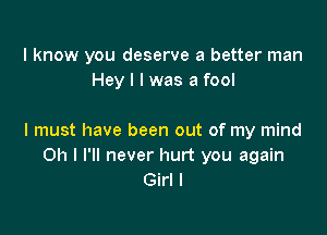 I know you deserve a better man
Hey I I was a fool

I must have been out of my mind
Oh I I'll never hurt you again
Girl I