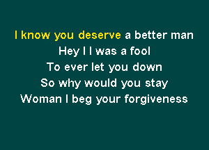 I know you deserve a better man
Hey I I was a fool
To ever let you down

So why would you stay
Woman I beg your forgiveness