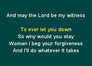 And may the Lord be my witness

To ever let you down

So why would you stay
Woman I beg your forgiveness
And I'll do whatever it takes