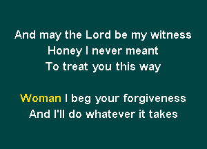 And may the Lord be my witness
Honey I never meant
To treat you this way

Woman I beg your forgiveness
And I'll do whatever it takes