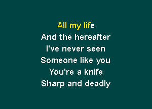 All my life
And the hereafter
I've never seen

Someone like you
You're a knife
Sharp and deadly