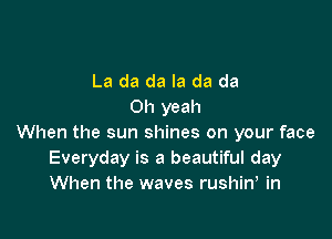 La da da Ia da da
Oh yeah

When the sun shines on your face
Everyday is a beautiful day
When the waves rushin, in