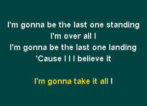 I'm gonna be the last one standing
I'm over all I
I'm gonna be the last one landing

'Cause I l I believe it

I'm gonna take it all I