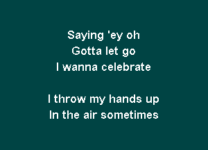 Saying 'ey oh
Gotta let go
I wanna celebrate

I throw my hands up
In the air sometimes