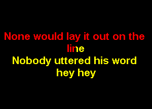 None would lay it out on the
line

Nobody uttered his word
hey hey