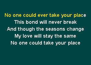 No one could ever take your place
This bond will never break
And though the seasons change
My love will stay the same
No one could take your place