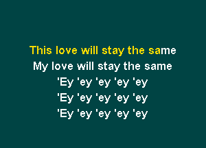 This love will stay the same
My love will stay the same

'Ey '83! W 'ey '6)!
EV 'ey 'ey '63! '6)!
EV 'ey 'ey 'ey 'ey