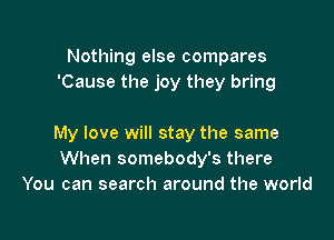 Nothing else compares
'Cause the joy they bring

My love will stay the same
When somebody's there
You can search around the world