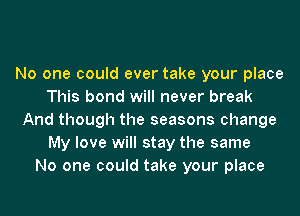 No one could ever take your place
This bond will never break
And though the seasons change
My love will stay the same
No one could take your place