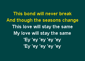 This bond will never break
And though the seasons change
This love will stay the same

My love will stay the same
lEy Iey tey ley Iey
'Ey '6)! '6)! 'ey 'ey