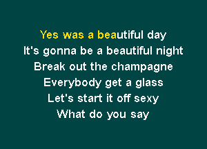 Yes was a beautiful day
It's gonna be a beautiful night
Break out the champagne

Everybody get a glass
Let's start it off sexy
What do you say