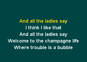 And all the ladies say
I think I like that

And all the ladies say
Welcome to the champagne life
Where trouble is a bubble