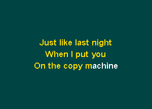 Just like last night

When I put you
On the copy machine