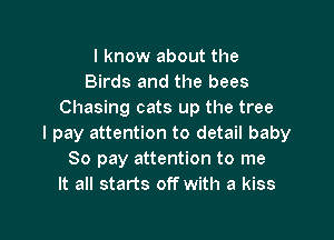 I know about the
Birds and the bees
Chasing cats up the tree

I pay attention to detail baby
80 pay attention to me
It all starts off with a kiss