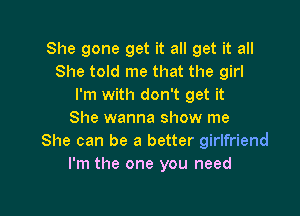 She gone get it all get it all
She told me that the girl
I'm with don't get it

She wanna show me
She can be a better girlfriend
I'm the one you need