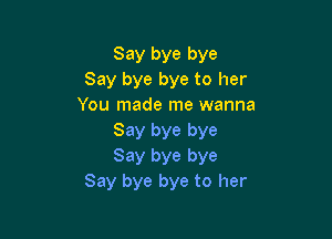 Say bye bye
Say bye bye to her
You made me wanna

Say bye bye
Say bye bye
Say bye bye to her