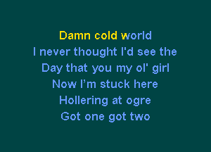 Damn cold world
I never thought I'd see the
Day that you my ol' girl

Now I'm stuck here
Hollering at ogre
Got one got two