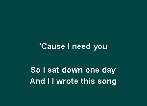 'Cause I need you

So I sat down one day
And I I wrote this song