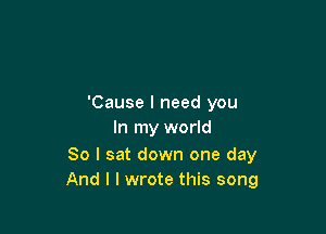 'Cause I need you

In my world

So I sat down one day
And I I wrote this song