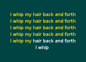 I whip my hair back and forth

I whip my hair back and forth

I whip my hair back and forth

I whip my hair back and forth

I whip my hair back and forth
I whip