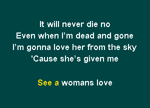 It will never die no
Even when Pm dead and gone
Pm gonna love her from the sky

'Cause she's given me

See a womans love