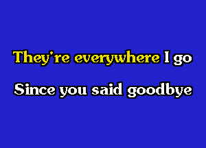 They're everywhere I go

Since you said goodbye