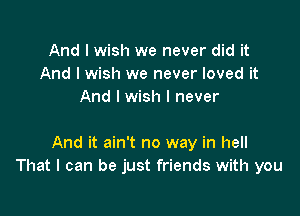 And I wish we never did it
And I wish we never loved it
And I wish I never

And it ain't no way in hell
That I can be just friends with you