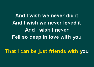 And I wish we never did it
And I wish we never loved it
And I wish I never
Fell so deep in love with you

That I can be just friends with you