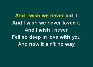 And I wish we never did it
And I wish we never loved it
And I wish I never

Fell so deep in love with you
And now it ain't no way