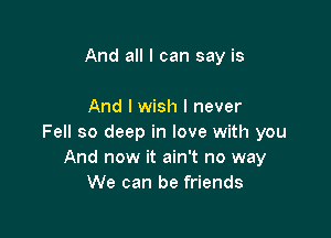 And all I can say is

And I wish I never

Fell so deep in love with you
And now it ain't no way
We can be friends