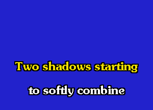 Two shadows starting

to softly combine