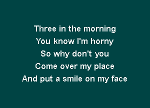 Three in the morning
You know I'm horny

So why don't you
Come over my place
And put a smile on my face