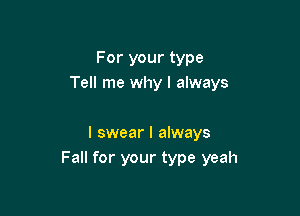 For your type
Tell me why I always

I swear I always
Fall for your type yeah