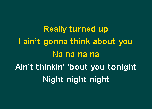 Really turned up
I amt gonna think about you

Na na na na
Ain t thinkin' 'bout you tonight
Night night night